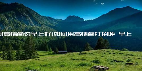 如何高情商说早上好(如何用高情商打招呼 早上好)